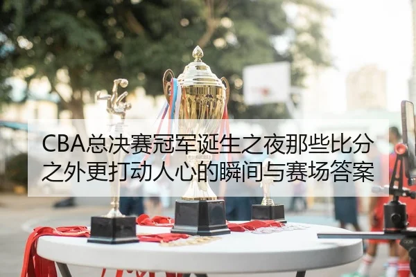 CBA总决赛冠军诞生之夜那些比分之外更打动人心的瞬间与赛场答案