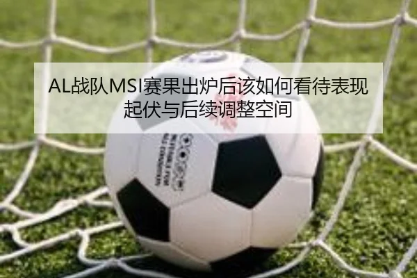 AL战队MSI赛果出炉后该如何看待表现起伏与后续调整空间